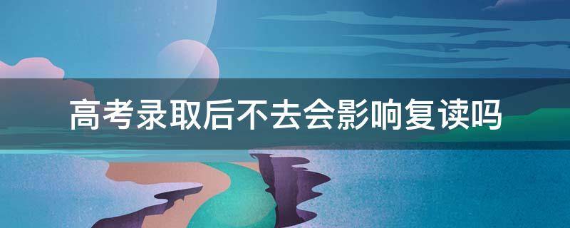 高考录取后不去会影响复读吗 高考录取后不去会影响复读吗河北