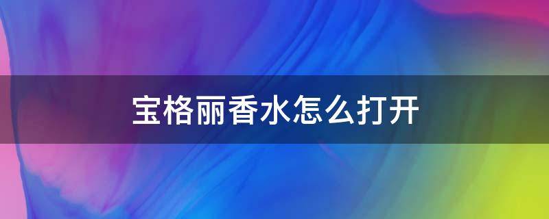 宝格丽香水怎么打开 宝格丽香水怎么打开盖子