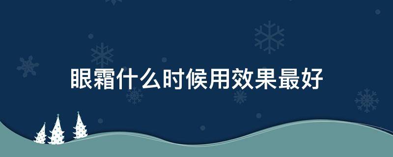 眼霜什么时候用效果最好（眼霜什么时候用效果最好?）