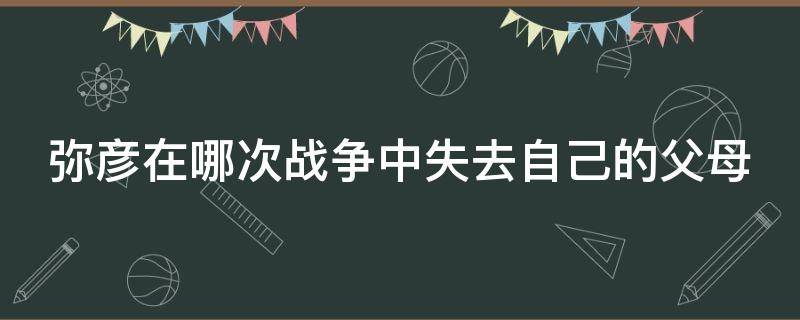 弥彦在哪次战争中失去自己的父母（弥彦在第几次世界大战失去了自己的父母）