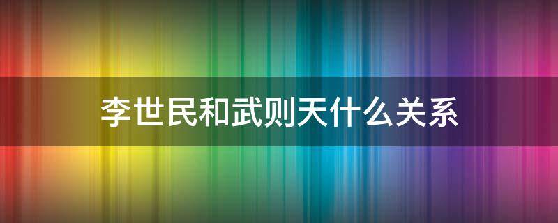 李世民和武则天什么关系（李世民和武则天什么关系_网页搜索）