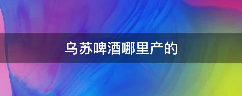 乌苏啤酒哪里产的 乌苏啤酒哪里产的最好