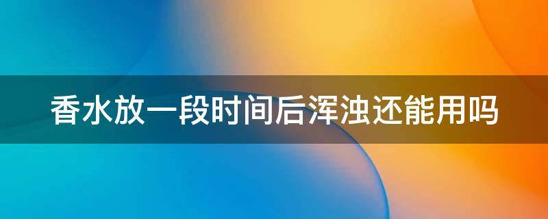 香水放一段时间后浑浊还能用吗（香水放一段时间后浑浊还能用吗知乎）