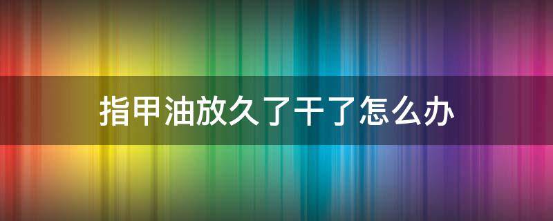 指甲油放久了干了怎么办 指甲油放的时间长了怎么办