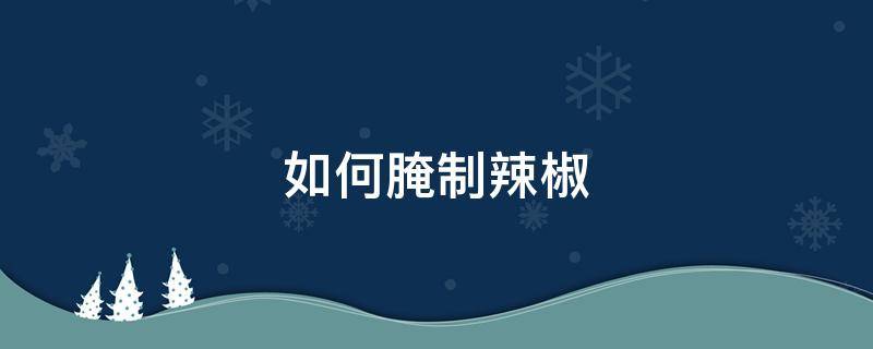 如何腌制辣椒 如何腌制辣椒酱的做法大全