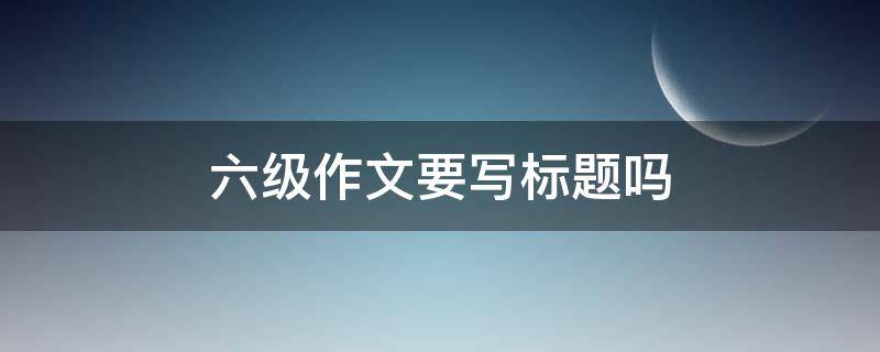 六级作文要写标题吗 六级作文要写标题吗怎么写