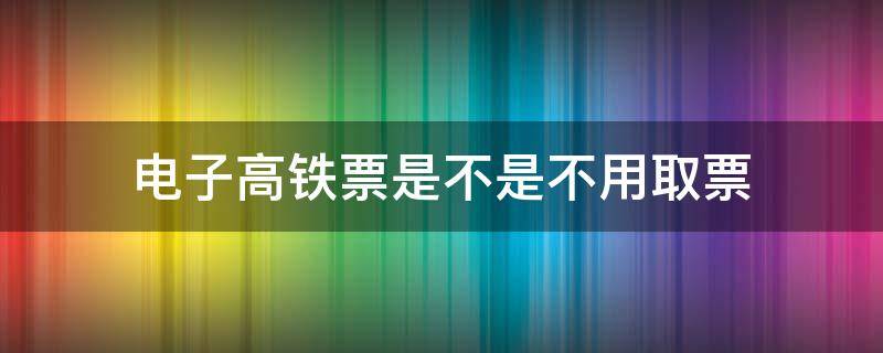 电子高铁票是不是不用取票 电子高铁票需要取纸质票吗