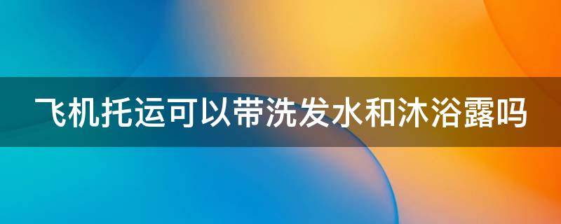 飞机托运可以带洗发水和沐浴露吗（飞机托运可以带洗发水和沐浴露吗）