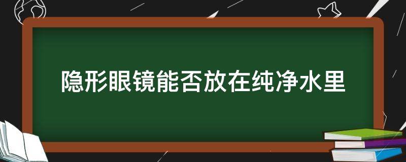 隐形眼镜能否放在纯净水里（隐形眼镜能否放在纯净水里面）