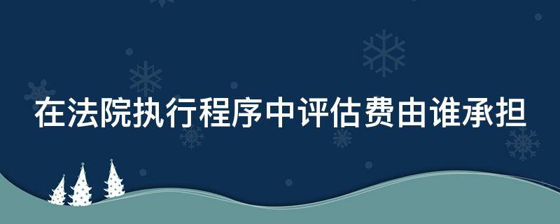 在法院执行程序中评估费由谁承担 在法院执行程序中评估费由谁承担责任