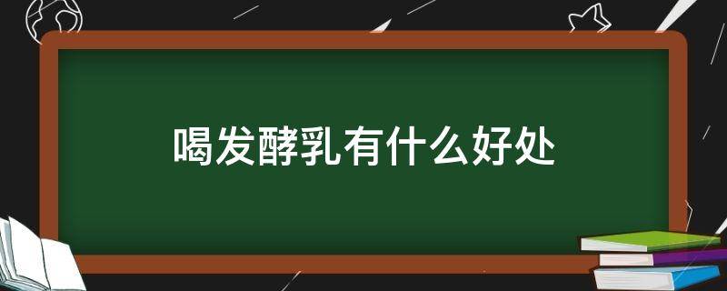 喝发酵乳有什么好处（喝发酵乳有什么好处与坏处）