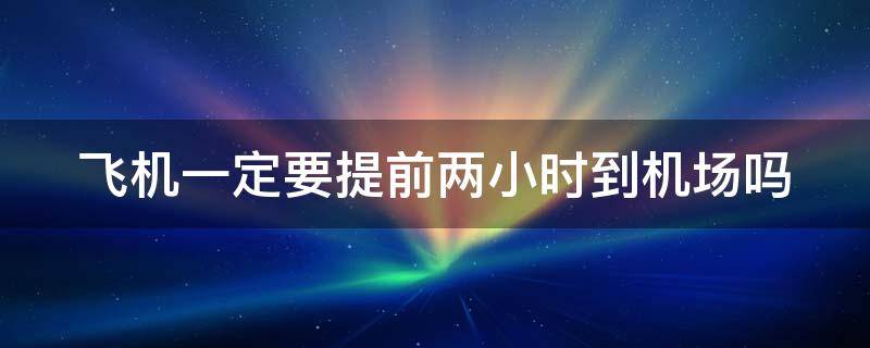 飞机一定要提前两小时到机场吗 飞机是不是必须提前两小时