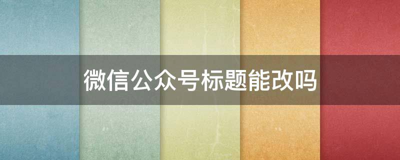 微信公众号标题能改吗 微信公众号标题能改吗怎么改