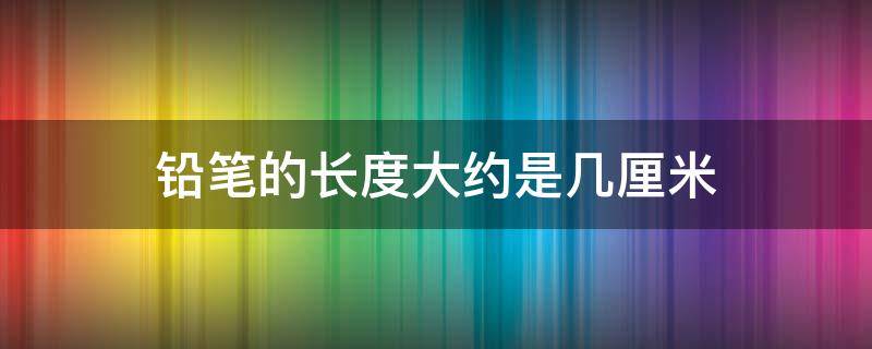 铅笔的长度大约是几厘米 铅笔的长度大约是几厘米呢