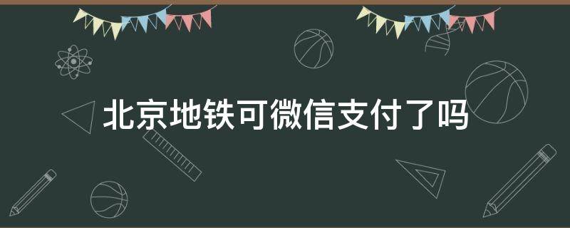 北京地铁可微信支付了吗（北京地铁能用微信支付宝吗）