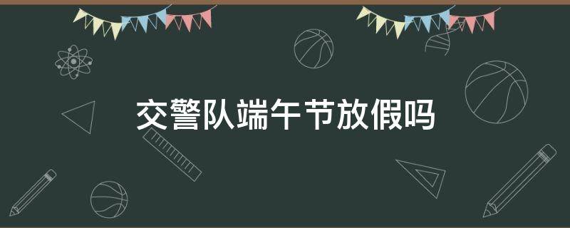 交警队端午节放假吗 交警队端午节放假吗2023