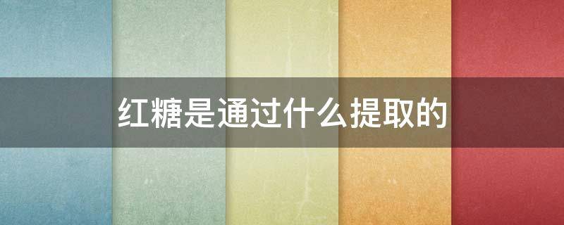 红糖是通过什么提取的 红糖从哪儿提炼出来的