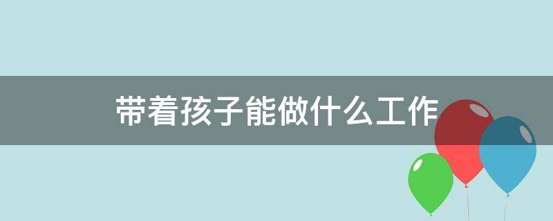 带着孩子能做什么工作 又能带娃又能挣钱的工作