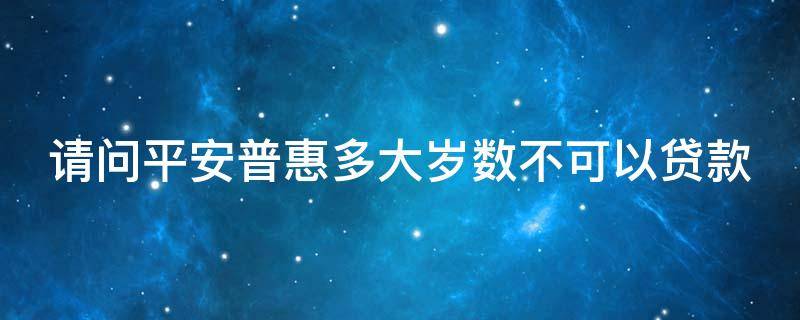 请问平安普惠多大岁数不可以贷款（平安普惠多大年龄不能贷款）