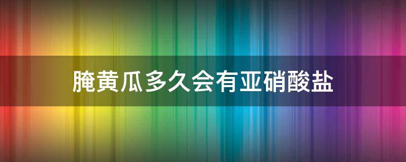 腌黄瓜多久会有亚硝酸盐（腌黄瓜几小时有亚硝酸盐）