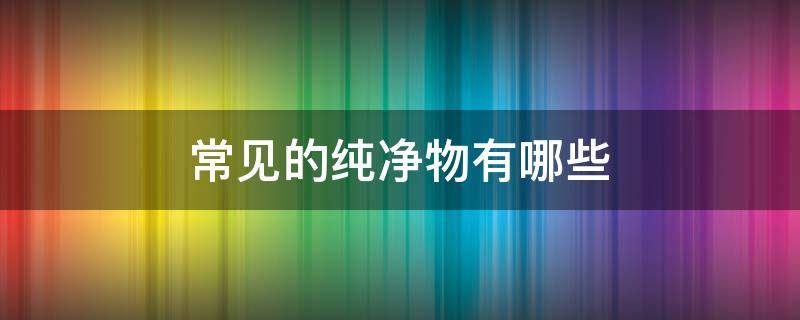 常见的纯净物有哪些 生活中常见的纯净物有哪些