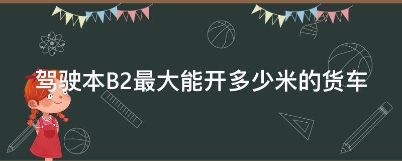 驾驶本B2最大能开多少米的货车 b2驾照最大可以开几米的货车