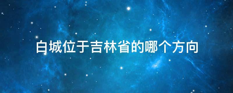 白城位于吉林省的哪个方向（白城在吉林省位置图）