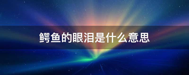 鳄鱼的眼泪是什么意思（鳄鱼的眼泪是什么意思鱼鳄鱼眼泪打生肖）