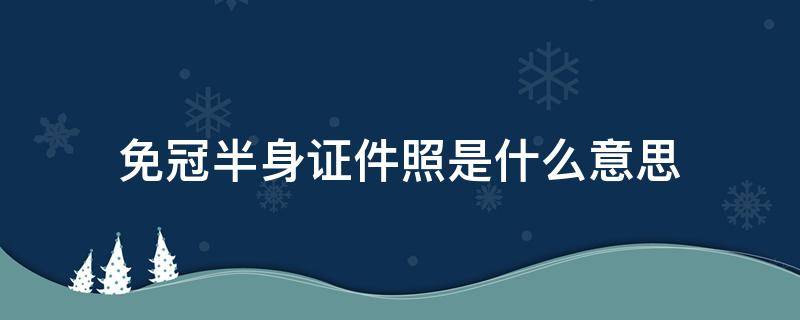 免冠半身证件照是什么意思 免冠半身照是证件照吗