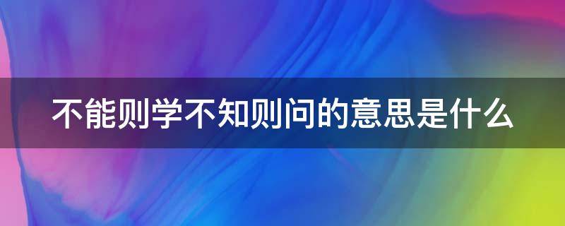 不能则学不知则问的意思是什么（不能则学不知则问出自哪里）