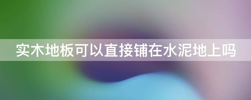 实木地板可以直接铺在水泥地上吗 实木地板可以直接铺在水泥地上吗视频