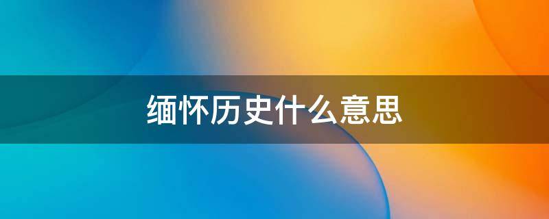 缅怀历史什么意思 缅怀历史的重要性