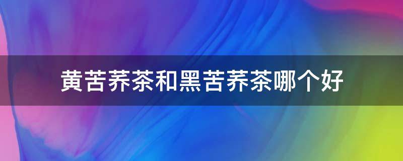 黄苦荞茶和黑苦荞茶哪个好 黄苦荞茶和黑苦荞茶哪个好一点