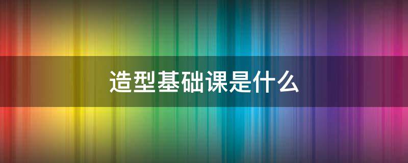 造型基础课是什么（造型基础课是什么课程）