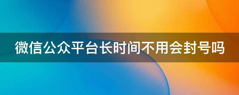 微信公众平台长时间不用会封号吗 微信公众平台多久不用会被取消