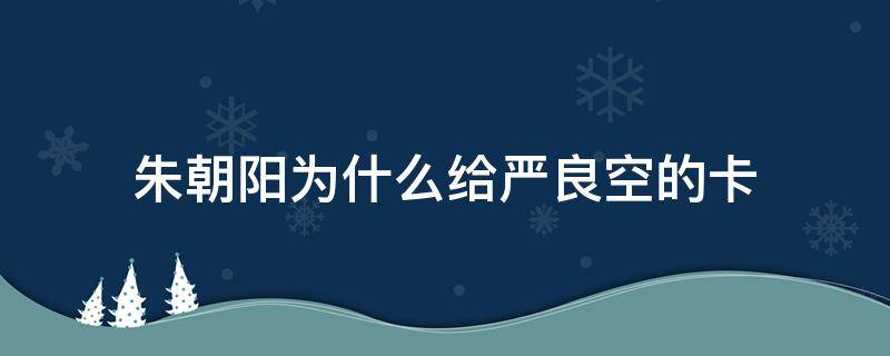 朱朝阳为什么给严良空的卡（朱朝阳为什么要）