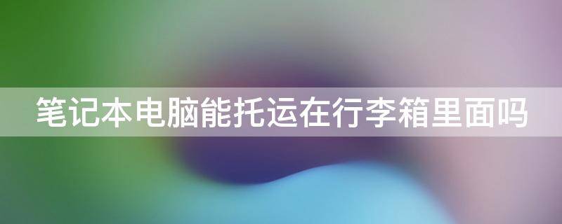 笔记本电脑能托运在行李箱里面吗 笔记本托运还是随身带