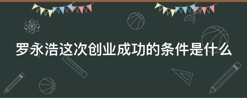 罗永浩这次创业成功的条件是什么（罗永浩的创业之路）