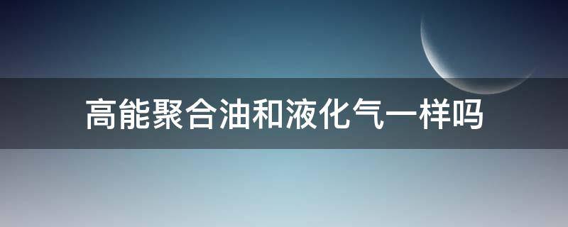 高能聚合油和液化气一样吗（高能聚合油生产厂家）