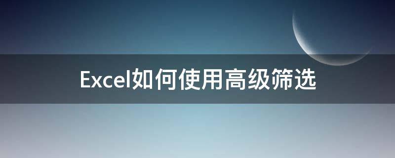 Excel如何使用高级筛选 excel如何使用高级筛选的条件区域和目标区域是什么