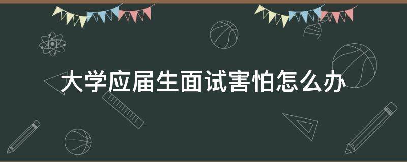 大学应届生面试害怕怎么办 应届生面试紧张正常吗