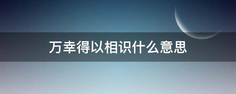 万幸得以相识什么意思 万幸得以相识下一句是