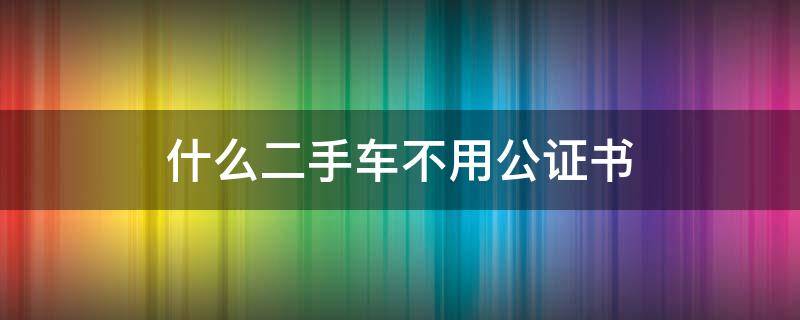 什么二手车不用公证书 什么二手车不用公证书抵押