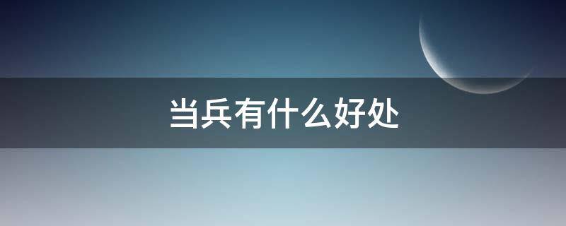 当兵有什么好处（当兵有什么好处和福利）