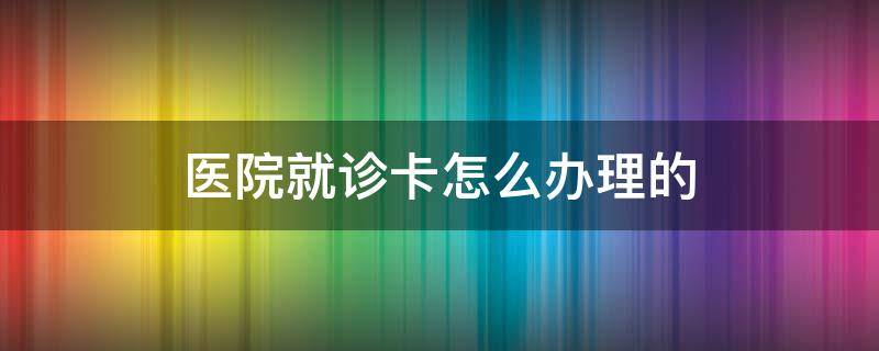 医院就诊卡怎么办理的（医院就诊卡如何办理）