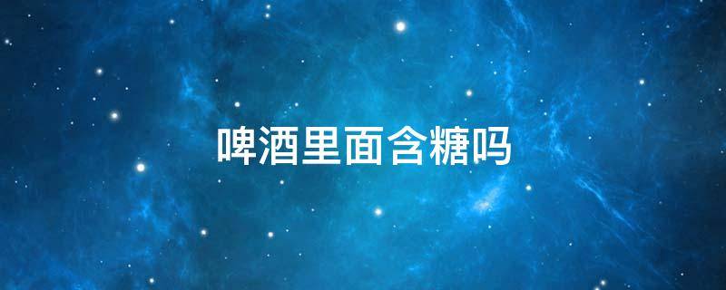 啤酒里面含糖吗（啤酒里面含糖吗糖尿病人可以喝啤酒吗）