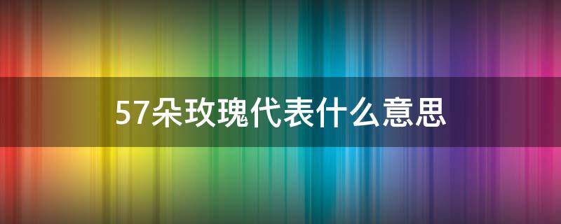 57朵玫瑰代表什么意思（57朵玫瑰花语是什么意思）