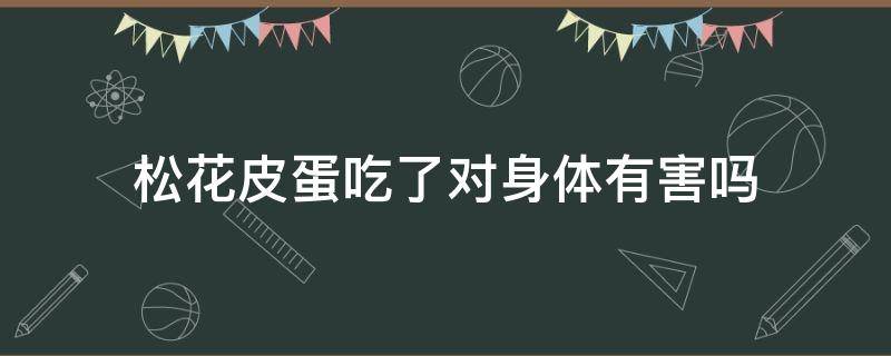 松花皮蛋吃了对身体有害吗（松花皮蛋吃了对身体有害吗女性）