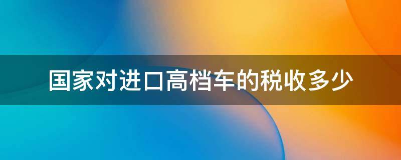 国家对进口高档车的税收多少 进口高档汽车各种税费