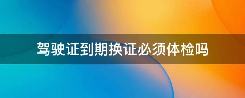 驾驶证到期换证必须体检吗 驾驶证到期换证必须体检吗现在